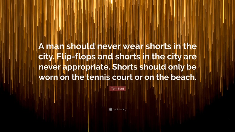 Tom Ford Quote: “A man should never wear shorts in the city. Flip-flops and shorts in the city are never appropriate. Shorts should only be worn on the tennis court or on the beach.”