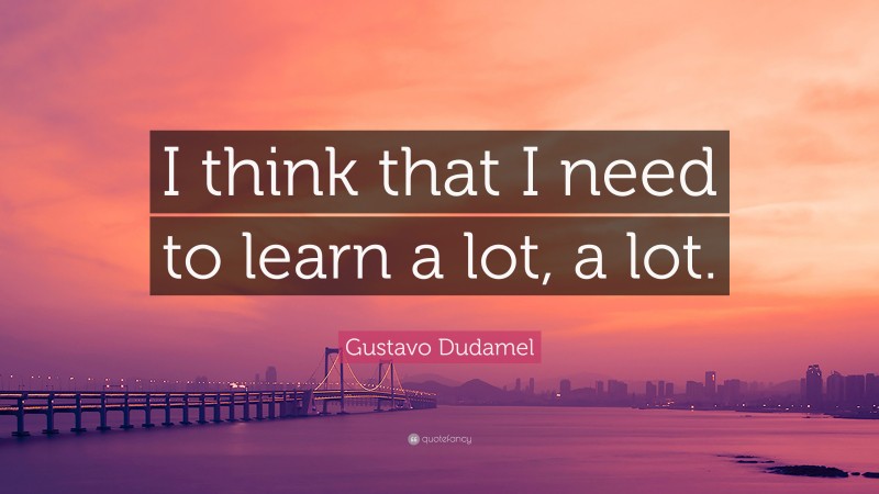 Gustavo Dudamel Quote: “I think that I need to learn a lot, a lot.”