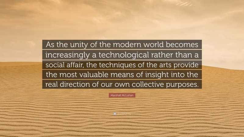 Marshall McLuhan Quote: “As the unity of the modern world becomes increasingly a technological rather than a social affair, the techniques of the arts provide the most valuable means of insight into the real direction of our own collective purposes.”