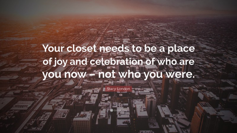 Stacy London Quote: “Your closet needs to be a place of joy and celebration of who are you now – not who you were.”