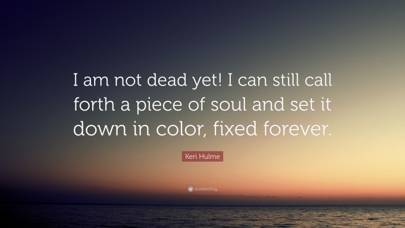 Keri Hulme Quote: “I am not dead yet! I can still call forth a piece of soul and set it down in color, fixed forever.”