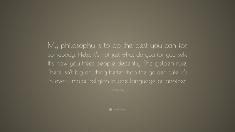Art Linkletter Quote: “My philosophy is to do the best you can for somebody. Help. It’s not just what do you for yourself. It’s how you treat people decently. The golden rule. There isn’t big anything better than the golden rule. It’s in every major religion in one language or another.”