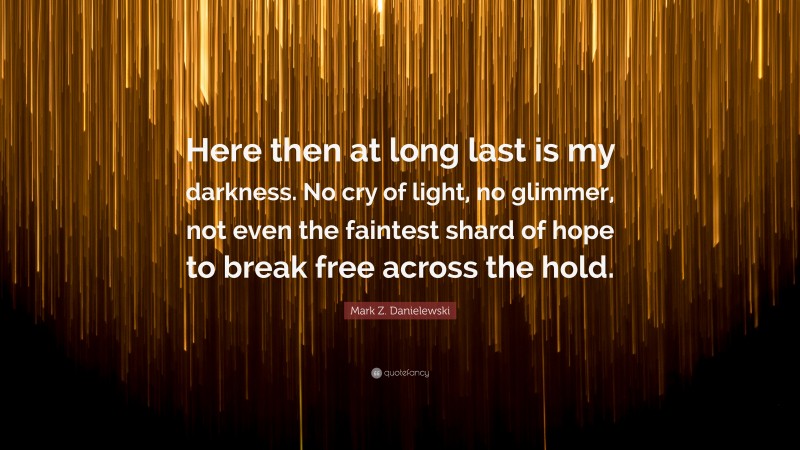 Mark Z. Danielewski Quote: “Here then at long last is my darkness. No cry of light, no glimmer, not even the faintest shard of hope to break free across the hold.”