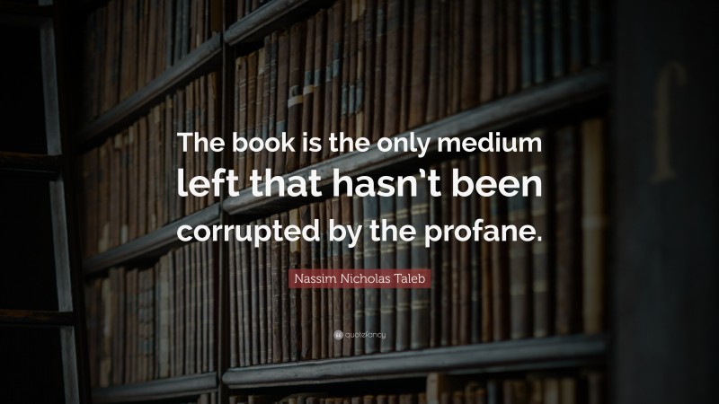 Nassim Nicholas Taleb Quote: “The book is the only medium left that hasn’t been corrupted by the profane.”