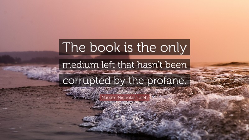 Nassim Nicholas Taleb Quote: “The book is the only medium left that hasn’t been corrupted by the profane.”