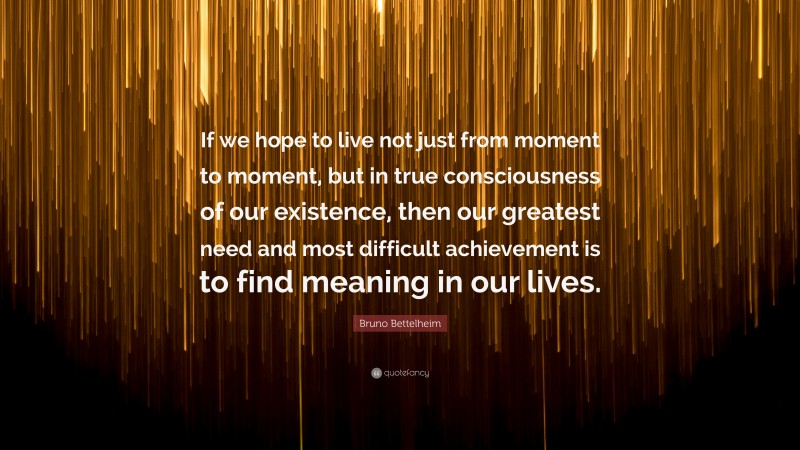 Bruno Bettelheim Quote: “If we hope to live not just from moment to moment, but in true consciousness of our existence, then our greatest need and most difficult achievement is to find meaning in our lives.”