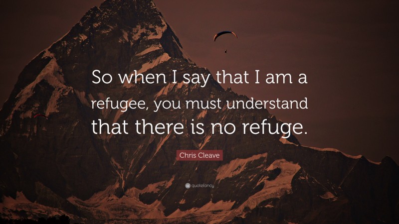 Chris Cleave Quote: “So when I say that I am a refugee, you must understand that there is no refuge.”