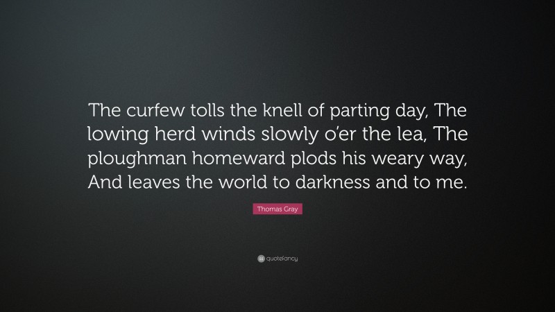 Thomas Gray Quote: “The curfew tolls the knell of parting day, The lowing herd winds slowly o’er the lea, The ploughman homeward plods his weary way, And leaves the world to darkness and to me.”