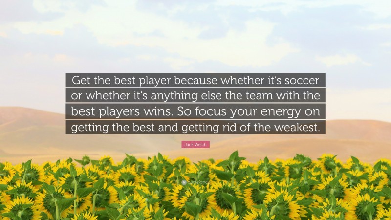 Jack Welch Quote: “Get the best player because whether it’s soccer or whether it’s anything else the team with the best players wins. So focus your energy on getting the best and getting rid of the weakest.”