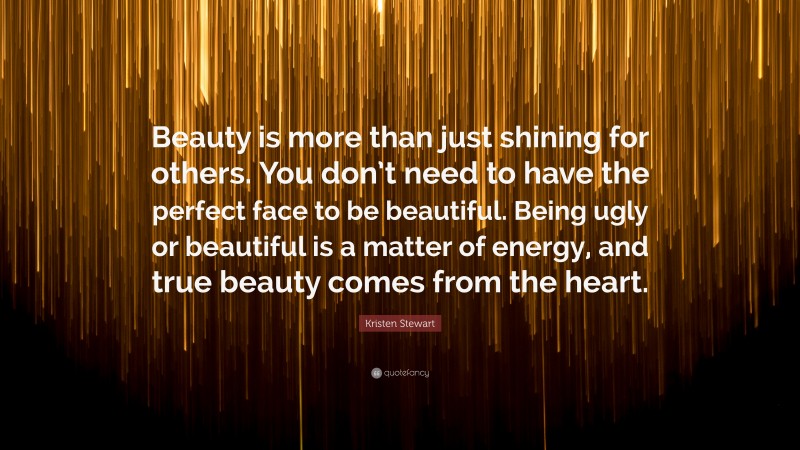 Kristen Stewart Quote: “Beauty is more than just shining for others. You don’t need to have the perfect face to be beautiful. Being ugly or beautiful is a matter of energy, and true beauty comes from the heart.”