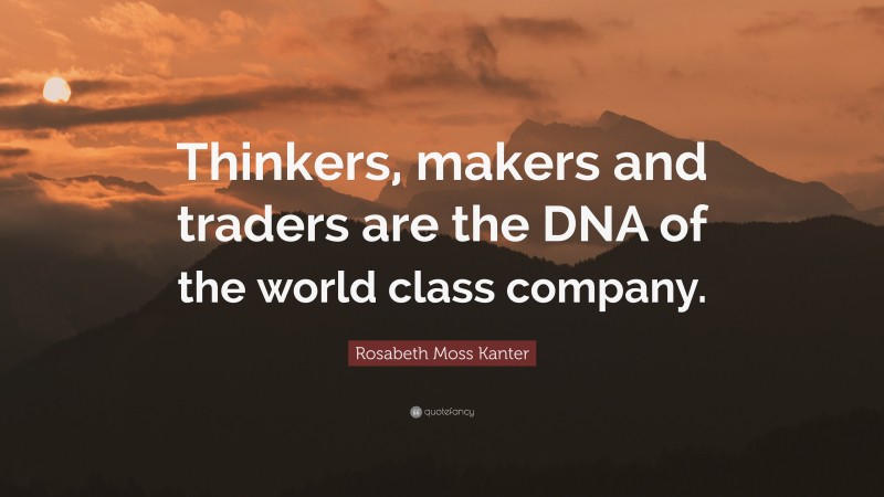 Rosabeth Moss Kanter Quote: “Thinkers, makers and traders are the DNA of the world class company.”