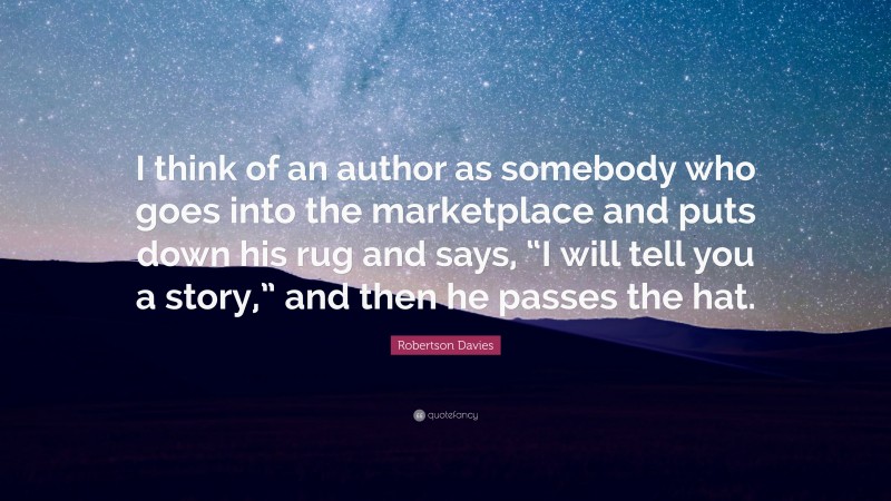 Robertson Davies Quote: “I think of an author as somebody who goes into the marketplace and puts down his rug and says, “I will tell you a story,” and then he passes the hat.”
