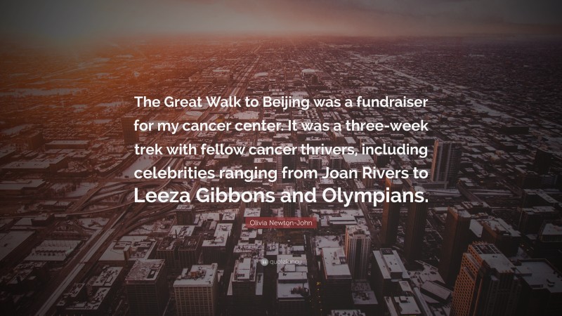 Olivia Newton-John Quote: “The Great Walk to Beijing was a fundraiser for my cancer center. It was a three-week trek with fellow cancer thrivers, including celebrities ranging from Joan Rivers to Leeza Gibbons and Olympians.”