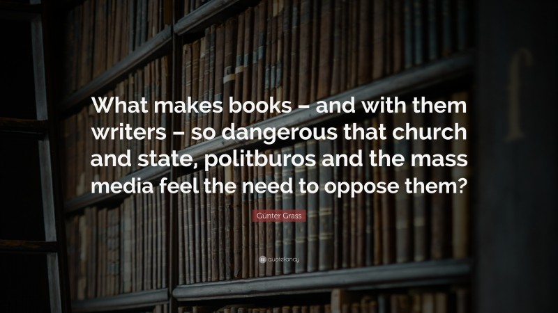 Günter Grass Quote: “What makes books – and with them writers – so dangerous that church and state, politburos and the mass media feel the need to oppose them?”