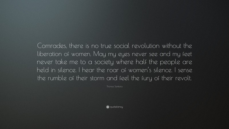 Thomas Sankara Quote: “Comrades, there is no true social revolution without the liberation of women. May my eyes never see and my feet never take me to a society where half the people are held in silence. I hear the roar of women’s silence. I sense the rumble of their storm and feel the fury of their revolt.”