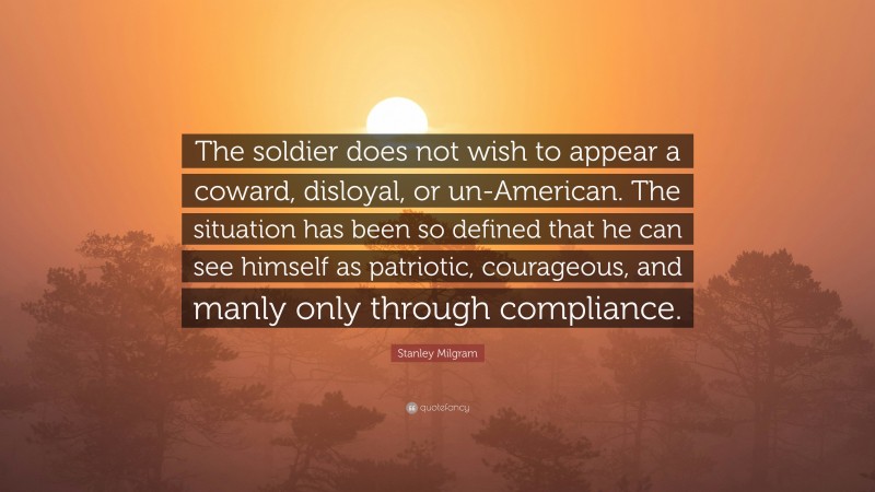 Stanley Milgram Quote: “The soldier does not wish to appear a coward, disloyal, or un-American. The situation has been so defined that he can see himself as patriotic, courageous, and manly only through compliance.”