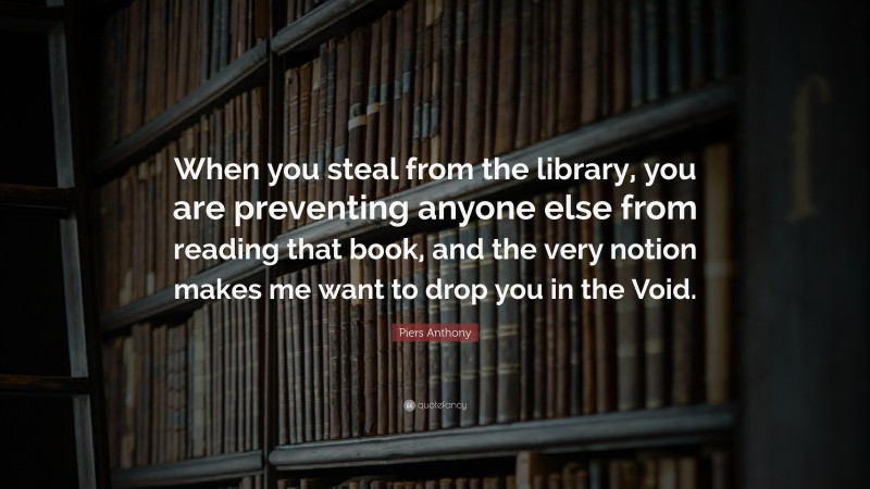 Piers Anthony Quote: “When you steal from the library, you are preventing anyone else from reading that book, and the very notion makes me want to drop you in the Void.”
