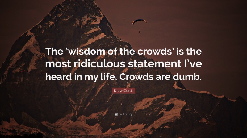 Drew Curtis Quote: “The ‘wisdom of the crowds’ is the most ridiculous statement I’ve heard in my life. Crowds are dumb.”
