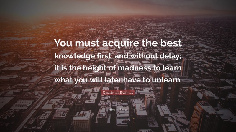 Desiderius Erasmus Quote: “You must acquire the best knowledge first, and without delay; it is the height of madness to learn what you will later have to unlearn.”