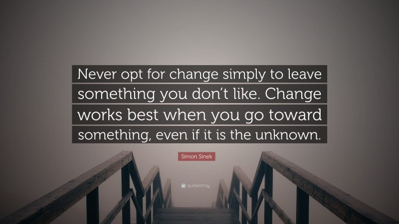 Simon Sinek Quote: “Never opt for change simply to leave something you don’t like. Change works best when you go toward something, even if it is the unknown.”