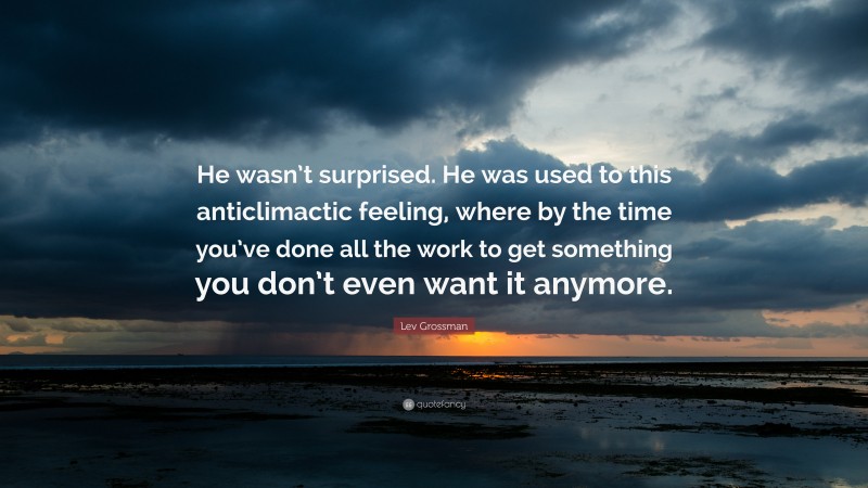 Lev Grossman Quote: “He wasn’t surprised. He was used to this anticlimactic feeling, where by the time you’ve done all the work to get something you don’t even want it anymore.”