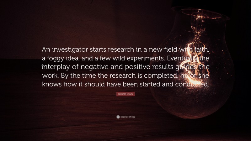 Donald Cram Quote: “An investigator starts research in a new field with faith, a foggy idea, and a few wild experiments. Eventually the interplay of negative and positive results guides the work. By the time the research is completed, he or she knows how it should have been started and conducted.”