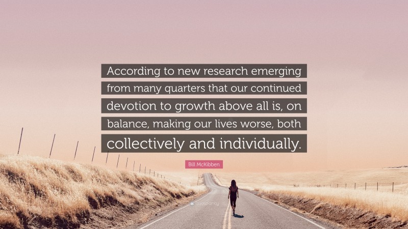 Bill McKibben Quote: “According to new research emerging from many quarters that our continued devotion to growth above all is, on balance, making our lives worse, both collectively and individually.”