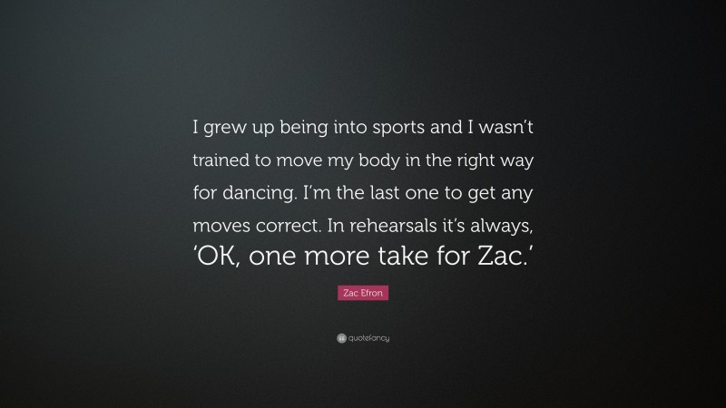 Zac Efron Quote: “I grew up being into sports and I wasn’t trained to move my body in the right way for dancing. I’m the last one to get any moves correct. In rehearsals it’s always, ‘OK, one more take for Zac.’”