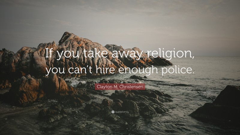 Clayton M. Christensen Quote: “If you take away religion, you can’t hire enough police.”