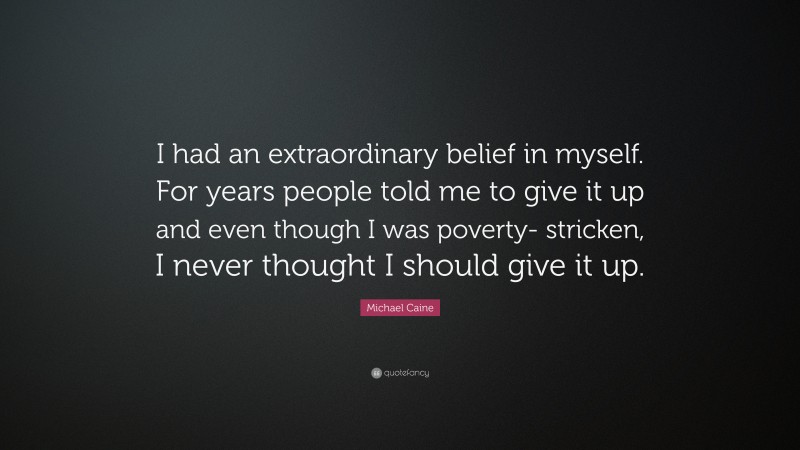 Michael Caine Quote: “I had an extraordinary belief in myself. For years people told me to give it up and even though I was poverty- stricken, I never thought I should give it up.”