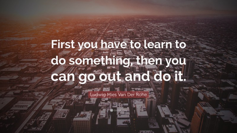Ludwig Mies Van Der Rohe Quote: “First you have to learn to do something, then you can go out and do it.”