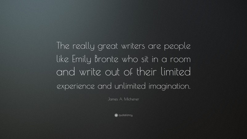 James A. Michener Quote: “The really great writers are people like Emily Bronte who sit in a room and write out of their limited experience and unlimited imagination.”