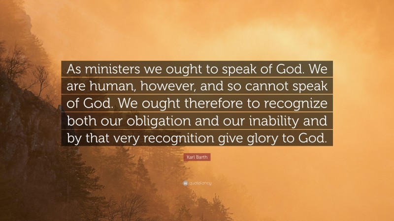 Karl Barth Quote: “As ministers we ought to speak of God. We are human, however, and so cannot speak of God. We ought therefore to recognize both our obligation and our inability and by that very recognition give glory to God.”