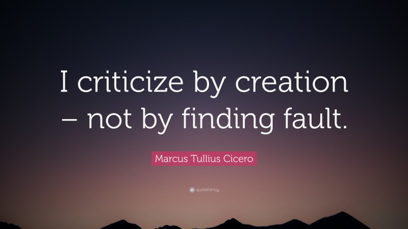Marcus Tullius Cicero Quote: “I criticize by creation – not by finding fault.”