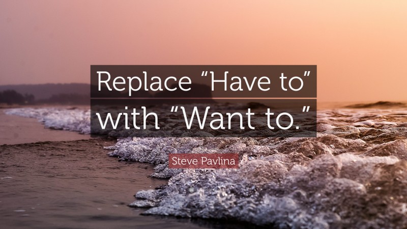 Steve Pavlina Quote: “Replace “Have to” with “Want to.””