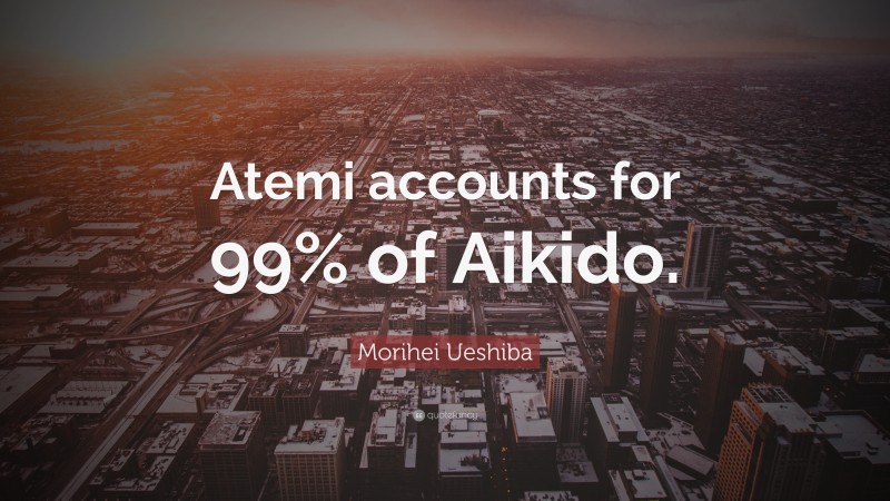 Morihei Ueshiba Quote: “Atemi accounts for 99% of Aikido.”