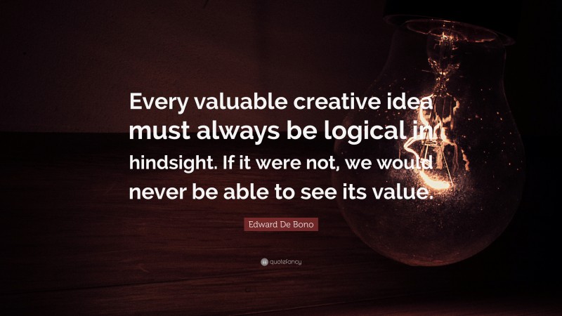 Edward De Bono Quote: “Every valuable creative idea must always be logical in hindsight. If it were not, we would never be able to see its value.”