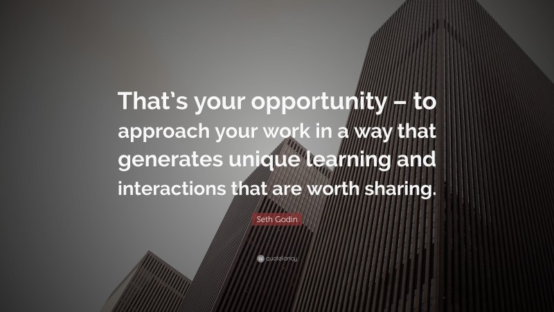 Seth Godin Quote: “That’s your opportunity – to approach your work in a way that generates unique learning and interactions that are worth sharing.”