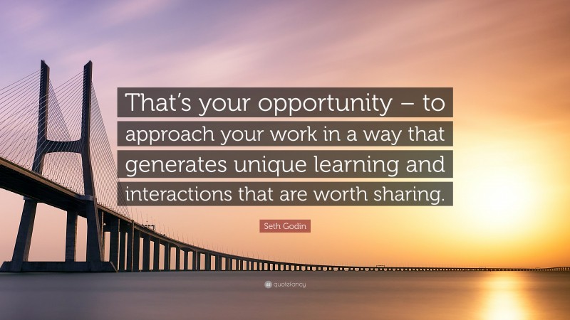 Seth Godin Quote: “That’s your opportunity – to approach your work in a way that generates unique learning and interactions that are worth sharing.”