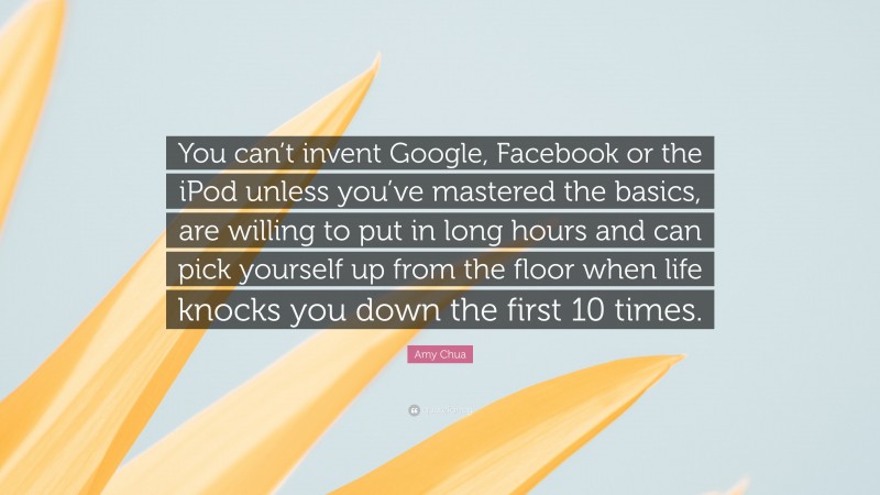 Amy Chua Quote: “You can’t invent Google, Facebook or the iPod unless you’ve mastered the basics, are willing to put in long hours and can pick yourself up from the floor when life knocks you down the first 10 times.”