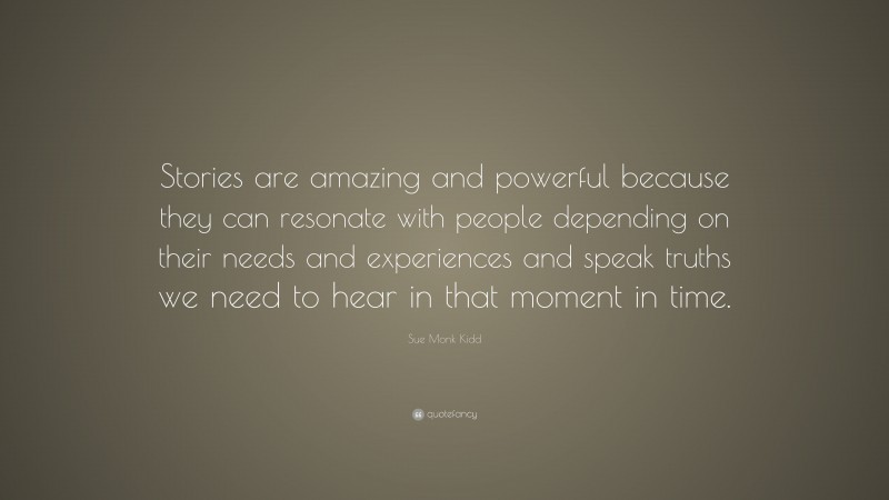 Sue Monk Kidd Quote: “Stories are amazing and powerful because they can resonate with people depending on their needs and experiences and speak truths we need to hear in that moment in time.”