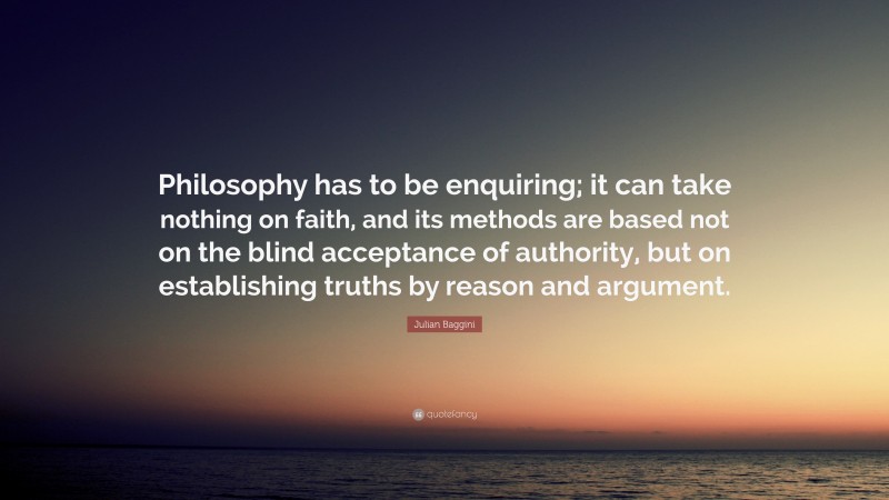 Julian Baggini Quote: “Philosophy has to be enquiring; it can take nothing on faith, and its methods are based not on the blind acceptance of authority, but on establishing truths by reason and argument.”