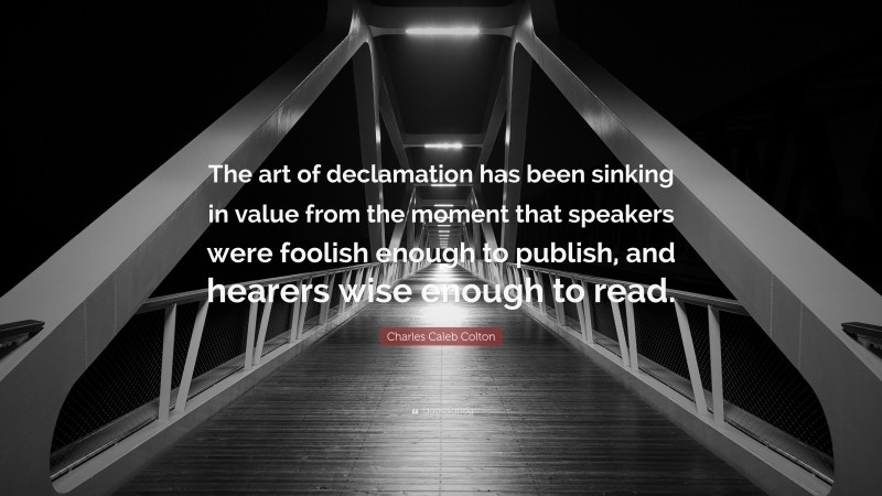 Charles Caleb Colton Quote: “The art of declamation has been sinking in value from the moment that speakers were foolish enough to publish, and hearers wise enough to read.”