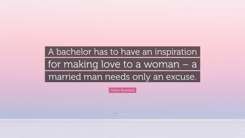 Helen Rowland Quote: “A bachelor has to have an inspiration for making love to a woman – a married man needs only an excuse.”