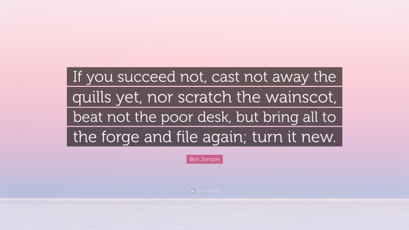 Ben Jonson Quote: “If you succeed not, cast not away the quills yet, nor scratch the wainscot, beat not the poor desk, but bring all to the forge and file again; turn it new.”