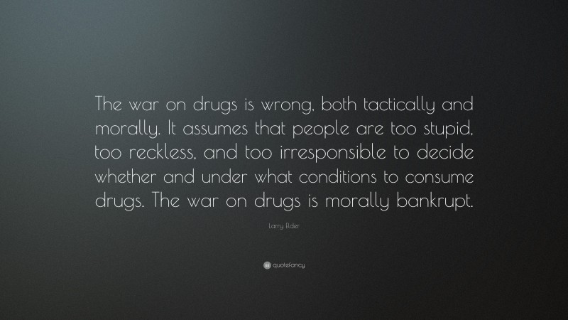 Larry Elder Quote: “The war on drugs is wrong, both tactically and morally. It assumes that people are too stupid, too reckless, and too irresponsible to decide whether and under what conditions to consume drugs. The war on drugs is morally bankrupt.”