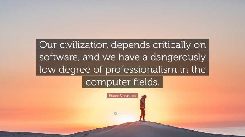Bjarne Stroustrup Quote: “Our civilization depends critically on software, and we have a dangerously low degree of professionalism in the computer fields.”
