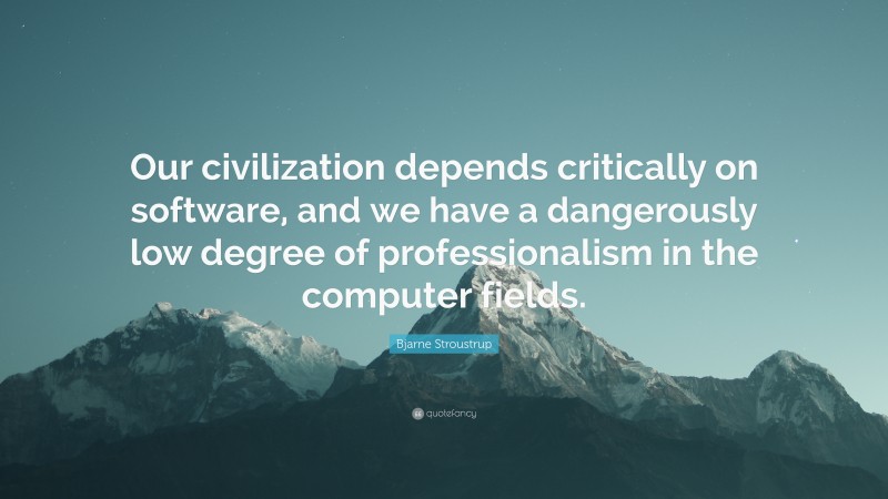 Bjarne Stroustrup Quote: “Our civilization depends critically on software, and we have a dangerously low degree of professionalism in the computer fields.”