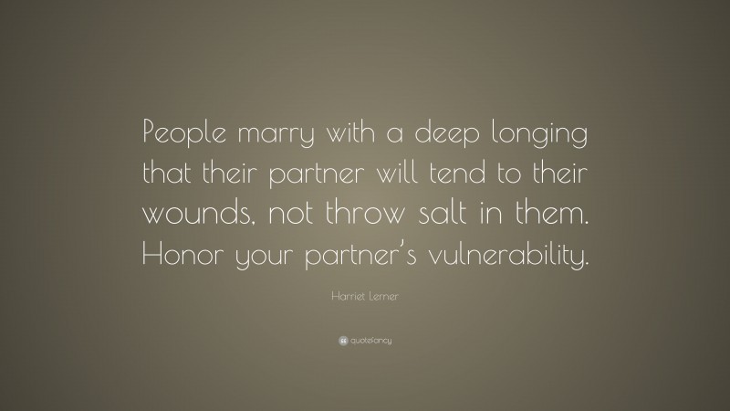 Harriet Lerner Quote: “People marry with a deep longing that their partner will tend to their wounds, not throw salt in them. Honor your partner’s vulnerability.”