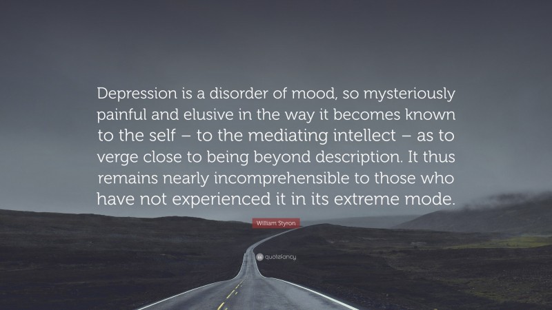 William Styron Quote: “Depression is a disorder of mood, so mysteriously painful and elusive in the way it becomes known to the self – to the mediating intellect – as to verge close to being beyond description. It thus remains nearly incomprehensible to those who have not experienced it in its extreme mode.”